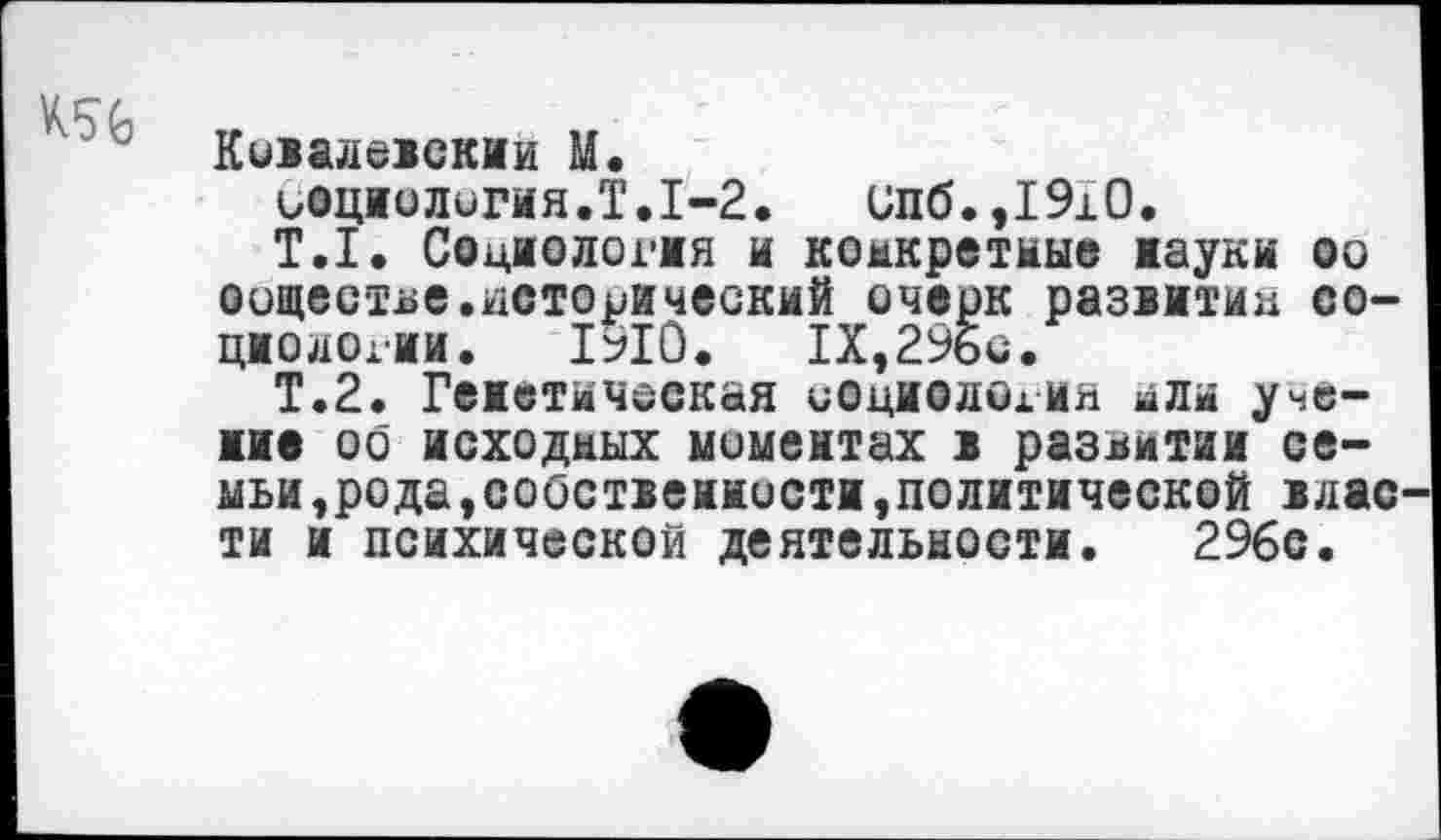 ﻿Коваюекии М.
иоциолигия.Т.1-2. ипб.,1910.
Т.1. Социология и конкретные науки оо оощестье.исторический очерк развитии социологии. 1910.	1Х,29бс.
Т.2. Теистическая социолохия или учение оо исходных моментах 1 развитии семьи,рода, собственности,политической влас ти и психической деятельности. 296с.